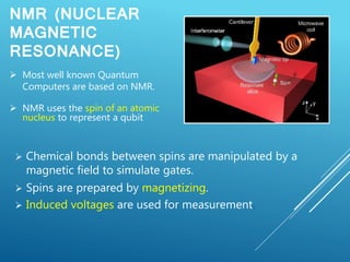 NMR (NUCLEAR
MAGNETIC
RESONANCE)
 Chemical bonds between spins are manipulated by a
magnetic field to simulate gates.
 Spins are prepared by magnetizing.
 Induced voltages are used for measurement.
 Most well known Quantum
Computers are based on NMR.
 NMR uses the spin of an atomic
nucleus to represent a qubit
 