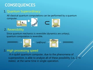 CONSEQUENCES
1. Quantum Superordinacy
All classical quantum computations can be performed by a quantum
computer.
U
2. Reversibility
Since quantum mechanics is reversible (dynamics are unitary),
quantum computation is reversible.
|00000000 | |00000000
3. High processing speed
A n-qubit quantum computer, due to the phenomena of
superposition, is able to analyze all of these possibility (i.e., 2^n
states) at the same time in single operation.
 