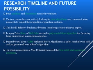 RESEARCH TIMELINE AND FUTURE
POSSIBILITY
 Both practical and theoretical research continues.
 Various researchers are actively looking for new algorithms and communication
protocols to exploit the properties of quantum systems.
 This is still Science--but it may become technology sooner than we expect.
 In 1994 Peter Shor, of Bell Labs devised a polynomial time algorithm for factoring
large numbers on a quantum computer.
 December 19, 2001 – IBM performs Shor’s Algorithm: a 7 qubit machine was built
and programmed to run Shor’s algorithm.
 In 2009, researchers at Yale University created the first solid-state quantum
processor.
 
