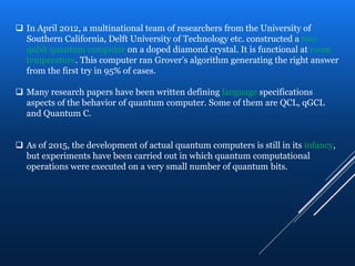  In April 2012, a multinational team of researchers from the University of
Southern California, Delft University of Technology etc. constructed a two-
qubit quantum computer on a doped diamond crystal. It is functional at room
temperature. This computer ran Grover’s algorithm generating the right answer
from the first try in 95% of cases.
 Many research papers have been written defining language specifications
aspects of the behavior of quantum computer. Some of them are QCL, qGCL
and Quantum C.
 As of 2015, the development of actual quantum computers is still in its infancy,
but experiments have been carried out in which quantum computational
operations were executed on a very small number of quantum bits.
 