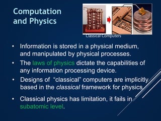Computation
and Physics
• Information is stored in a physical medium,
and manipulated by physical processes.
• The laws of physics dictate the capabilities of
any information processing device.
• Designs of “classical” computers are implicitly
based in the classical framework for physics
• Classical physics has limitation, it fails in
subatomic level.
Classical Computers
 