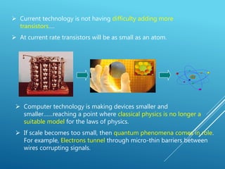  Current technology is not having difficulty adding more
transistors….
 At current rate transistors will be as small as an atom.
 Computer technology is making devices smaller and
smaller……reaching a point where classical physics is no longer a
suitable model for the laws of physics.
 If scale becomes too small, then quantum phenomena comes in role.
For example, Electrons tunnel through micro-thin barriers between
wires corrupting signals.
 