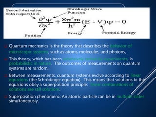 Quantum Mechanics
 Quantum mechanics is the theory that describes the behavior of
microscopic systems, such as atoms, molecules, and photons,
 This theory, which has been extensively tested by experiments, is
probabilistic in nature. The outcomes of measurements on quantum
systems are random.
 Between measurements, quantum systems evolve according to linear
equations (the Schrödinger equation). This means that solutions to the
equations obey a superposition principle: linear combinations of
solutions are still solutions.
 Superposition phenomena: An atomic particle can be in multiple states
simultaneously.
 