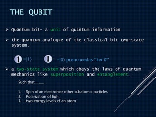 THE QUBIT
 Quantum bit- a unit of quantum information
 the quantum analogue of the classical bit two-state
system.
=|1 =|0 pronuncedas “ket 0”
 a two-state system which obeys the laws of quantum
mechanics like superposition and entanglement.
Such that……….
1. Spin of an electron or other subatomic particles
2. Polarization of light
3. two energy levels of an atom
 