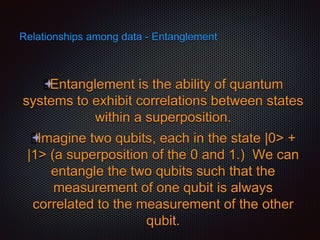 Relationships among data - Entanglement
Entanglement is the ability of quantum
systems to exhibit correlations between states
within a superposition.
Imagine two qubits, each in the state |0> +
|1> (a superposition of the 0 and 1.) We can
entangle the two qubits such that the
measurement of one qubit is always
correlated to the measurement of the other
qubit.
 