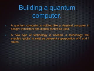 Building a quantum
computer.
 A quantum computer is nothing like a classical computer in
design; transistors and diodes cannot be used.
 A new type of technology is needed, a technology that
enables 'qubits' to exist as coherent superposition of 0 and 1
states.
 