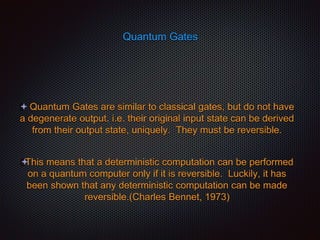 Quantum Gates
 Quantum Gates are similar to classical gates, but do not have
a degenerate output. i.e. their original input state can be derived
from their output state, uniquely. They must be reversible.
This means that a deterministic computation can be performed
on a quantum computer only if it is reversible. Luckily, it has
been shown that any deterministic computation can be made
reversible.(Charles Bennet, 1973)
 