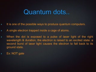 Quantum dots..
 It is one of the possible ways to produce quantum computers.
 A single electron trapped inside a cage of atoms.
 When the dot is exposed to a pulse of laser light of the right
wavelength & duration, the electron is raised to an excited state: a
second burst of laser light causes the electron to fall back to its
ground state.
 Ex: NOT gate
 