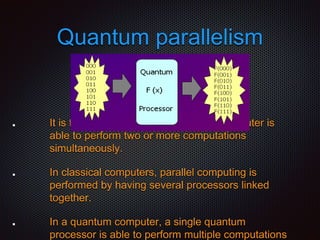 Quantum parallelism
It is the method in which a quantum computer is
able to perform two or more computations
simultaneously.
In classical computers, parallel computing is
performed by having several processors linked
together.
In a quantum computer, a single quantum
processor is able to perform multiple computations
 