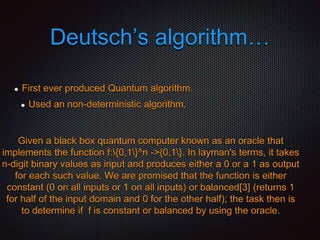 Deutsch’s algorithm…
First ever produced Quantum algorithm.
Used an non-deterministic algorithm.
Given a black box quantum computer known as an oracle that
implements the function f:{0,1}^n ->{0,1}. In layman's terms, it takes
n-digit binary values as input and produces either a 0 or a 1 as output
for each such value. We are promised that the function is either
constant (0 on all inputs or 1 on all inputs) or balanced[3] (returns 1
for half of the input domain and 0 for the other half); the task then is
to determine if f is constant or balanced by using the oracle.
 