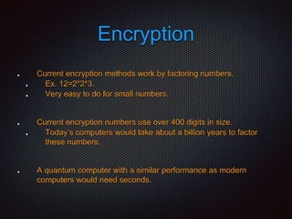 Encryption
Current encryption methods work by factoring numbers.
Ex. 12=2*2*3.
Very easy to do for small numbers.
Current encryption numbers use over 400 digits in size.
Today’s computers would take about a billion years to factor
these numbers.
A quantum computer with a similar performance as modern
computers would need seconds.
 