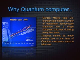Why Quantum computer..
 Gordon Moore, Intel Co-
founder said that the number
of transistors economically
crammed into a single
computer chip was doubling
every two years.
 Transistor cannot be made
smaller due to the laws of
Quantum mechanics starts to
take over.
 
