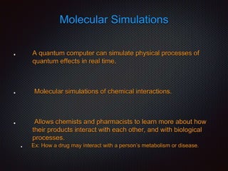 Molecular Simulations
A quantum computer can simulate physical processes of
quantum effects in real time.
Molecular simulations of chemical interactions.
Allows chemists and pharmacists to learn more about how
their products interact with each other, and with biological
processes.
Ex: How a drug may interact with a person’s metabolism or disease.
 