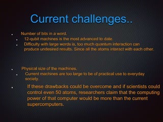 Current challenges..
Number of bits in a word.
12-qubit machines is the most advanced to date.
Difficulty with large words is, too much quantum interaction can
produce undesired results. Since all the atoms interact with each other.
Physical size of the machines.
Current machines are too large to be of practical use to everyday
society.
If these drawbacks could be overcome and if scientists could
control even 50 atoms, researchers claim that the computing
power of that computer would be more than the current
supercomputers.
 
