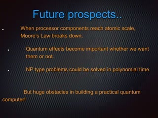 Future prospects..
When processor components reach atomic scale,
Moore’s Law breaks down.
Quantum effects become important whether we want
them or not.
NP type problems could be solved in polynomial time.
But huge obstacles in building a practical quantum
computer!
 