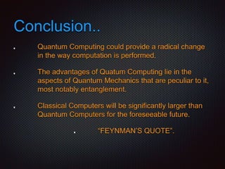 Conclusion..
Quantum Computing could provide a radical change
in the way computation is performed.
The advantages of Quatum Computing lie in the
aspects of Quantum Mechanics that are peculiar to it,
most notably entanglement.
Classical Computers will be significantly larger than
Quantum Computers for the foreseeable future.
“FEYNMAN’S QUOTE”.
 