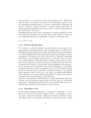 be represented as a sum of two or more other distinct states. Mathemati-
cally, it refers to a property of solutions to the Schrdinger equation; since
the Schrdinger equation is linear, any linear combination of solutions will
also be a solution. Another example is a quantum logical qubit state, as
used in quantum information processing, which is a linear superposition of
the ”basis states” |0 and |1 .
Mathematically, the state can be represented as a linear combination of the
two states(represented here as ’up’ and ’down’ states), where c1 and c2 are
the coeﬃcients related to the probability of being in a particular state.
|ψ = c1|↑ + c2|↓
5.1.2 Physical Intepretation
It is natural to ask why ordinary everyday objects do not seem to dis-
play quantum mechanical features such as superposition. In 1935, Erwin
Schrdinger devised a well-known thought experiment, known as Schrdinger’s
cat, which highlighted this dissonance between quantum mechanics and clas-
sical physics. The modern view is that this mystery is explained by quantum
decoherence. A macroscopic system (such as a cat) may evolve over time
into a superposition of classically distinct quantum states (such as ”alive”
and ”dead”). However, the state of the cat is entangled with the state of its
environment (for instance, the molecules in the atmosphere surrounding it).
If one averages over the quantum states of the environment - a physically
reasonable procedure unless the quantum state of all the particles making
up the environment can be controlled or measured precisely - the resulting
mixed quantum state for the cat is very close to a classical probabilistic
state where the cat has some deﬁnite probability to be dead or alive, just as
a classical observer would expect in this situation.
Quantum superposition is exhibited in fact in many directly observable phe-
nomena, such as interference peaks from an electron wave in a double-slit
experiment. Superposition persists at all scales, provided that coherence is
shielded from disruption by intermittent external factors.
5.1.3 Schrdinger’s Cat
In this famous thought experiment, as proposed by Schrdinger, a cat is
placed in a steel box along with a Geiger counter, a vial of poison, a ham-
mer, and a radioactive substance. When the radioactive substance decays,
the Geiger detects it and triggers the hammer to release the poison, which
3
 