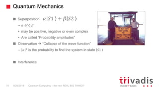 Quantum Mechanics
Quantum Computing – the next REAL BIG THING!?15 9/26/2018
Superposition
– 𝛼 and 𝛽
• may be positive, negative or even complex
• Are called “Probability amplitudes”
Observation  “Collapse of the wave function”
– 𝛼 2
is the probability to find the system in state 𝑆1
Interference
𝛼 𝑆1 + 𝛽 𝑆2
 
