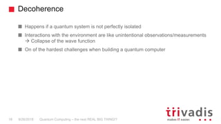 Decoherence
Quantum Computing – the next REAL BIG THING!?18 9/26/2018
Happens if a quantum system is not perfectly isolated
Interactions with the environment are like unintentional observations/measurements
 Collapse of the wave function
On of the hardest challenges when building a quantum computer
 