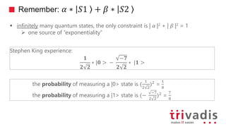 Remember: 𝛼 ∗ 𝑆1 + 𝛽 ∗ 𝑆2
 infinitely many quantum states, the only constraint is | 𝛼 |2 + | 𝛽 |2 = 1
 one source of “exponentiality”
Stephen King experience:
𝟏
𝟐 𝟐
∗ 𝟎 > −
−𝟕
𝟐 𝟐
∗ 𝟏 >
the probability of measuring a |0> state is (
1
2 2
)2 =
1
8
the probability of measuring a |1> state is (−
−7
2 2
)2 =
7
8
 