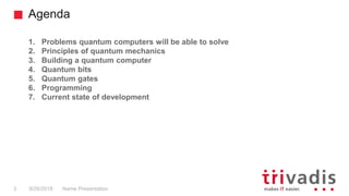 Agenda
Name Presentation3 9/26/2018
1. Problems quantum computers will be able to solve
2. Principles of quantum mechanics
3. Building a quantum computer
4. Quantum bits
5. Quantum gates
6. Programming
7. Current state of development
 