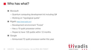 Who has what?
Quantum Computing – the next REAL BIG THING!?36 9/26/2018
Microsoft
– Quantum computing development kit including Q#
– Working on “topological qubits”
Rigetti (https://www.rigetti.com)
– Development environment “Forest”
– Has a 19 qubit processor online
– Hopes to have 128 qubits within 12 months
Google
– Announced 72 qubit processor earlier this year
 