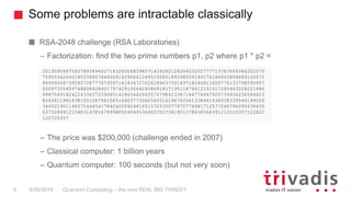 Some problems are intractable classically
Quantum Computing – the next REAL BIG THING!?6 9/26/2018
RSA-2048 challenge (RSA Laboratories)
– Factorization: find the two prime numbers p1, p2 where p1 * p2 =
– The price was $200,000 (challenge ended in 2007)
– Classical computer: 1 billion years
– Quantum computer: 100 seconds (but not very soon)
2519590847565789349402718324004839857142928212620403202777713783604366202070
7595556264018525880784406918290641249515082189298559149176184502808489120072
8449926873928072877767359714183472702618963750149718246911650776133798590957
0009733045974880842840179742910064245869181719511874612151517265463228221686
9987549182422433637259085141865462043576798423387184774447920739934236584823
8242811981638150106748104516603773060562016196762561338441436038339044149526
3443219011465754445417842402092461651572335077870774981712577246796292638635
6373289912154831438167899885040445364023527381951378636564391212010397122822
120720357
 