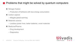 Problems that might be solved by quantum computers
Quantum Computing – the next REAL BIG THING!?7 9/26/2018
Nitrogen fixation
– Production of fertilizers with less energy consumption
Carbon capture
– Mitigate global warming
Materials science
– Lossless power lines, better batteries, smart materials
Medicine/Pharma
– Drug development
– Diagnostics
 