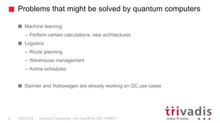 Problems that might be solved by quantum computers
Quantum Computing – the next REAL BIG THING!?8 9/26/2018
Machine learning
– Perform certain calculations, new architectures
Logistics
– Route planning
– Warehouse management
– Airline schedules
Daimler and Volkswagen are already working on QC use cases
 