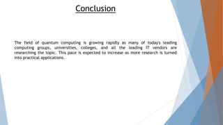 Conclusion
The field of quantum computing is growing rapidly as many of today's leading
computing groups, universities, colleges, and all the leading IT vendors are
researching the topic. This pace is expected to increase as more research is turned
into practical applications.
 