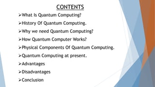 CONTENTS
What Is Quantum Computing?
History Of Quantum Computing.
Why we need Quantum Computing?
How Quantum Computer Works?
Physical Components Of Quantum Computing.
Quantum Computing at present.
Advantages
Disadvantages
Conclusion
 