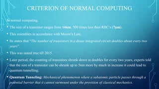 CRITERION OF NORMAL COMPUTING
In normal computing,
• The size of a transistor ranges from 14nm, 500 times less then RBC’s (7µm).
• This resembles in accordance with Moore’s Law,
• Its states that “The number of transistors in a dense integrated circuit doubles about every two
years”.
• This was stated true till 2015.
• Later period, the counting of transistors shrunk down in doubles for every two years, experts told
that the size of a transistor can be shrunk up to 5nm more by much in increase it could lead to
quantum tunnelling.
• Quantum Tunneling: Mechanical phenomenon where a subatomic particle passes through a
potential barrier that it cannot surmount under the provision of classical mechanics.
 