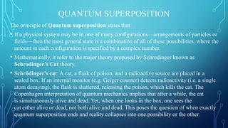 QUANTUM SUPERPOSITION
The principle of Quantum superposition states that
• If a physical system may be in one of many configurations—arrangements of particles or
fields—then the most general state is a combination of all of these possibilities, where the
amount in each configuration is specified by a complex number.
• Mathematically, it refer to the major theory proposed by Schrodinger known as
Schrodinger’s Cat theory.
• Schrödinger's cat: A cat, a flask of poison, and a radioactive source are placed in a
sealed box. If an internal monitor (e.g. Geiger counter) detects radioactivity (i.e. a single
atom decaying), the flask is shattered, releasing the poison, which kills the cat. The
Copenhagen interpretation of quantum mechanics implies that after a while, the cat
is simultaneously alive and dead. Yet, when one looks in the box, one sees the
cat either alive or dead, not both alive and dead. This poses the question of when exactly
quantum superposition ends and reality collapses into one possibility or the other.
 