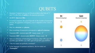 QUBITS
• Quantum Computer process out the given data in the form of ‘1’
and ‘0’ in the form of qubits in the quantum processor.
• QUBITS: Quantum Bits.
• In normal computer, the speed depends on the number of transistors
present, the gigahertz of frequency, here it depends on the count of
qubits.
• May be a electron or a photon.
• Here switching of transistors corresponds to spin of a electron.
• Transistor ON : electron spins UP : binary count : ‘1’
• Transistor OFF : electron spins DOWN : binary count : ‘0’
• Spin is in dilemma of Schrodinger Cat theory, either 20% spin UP
and 80% spin DOWN (or) 80% spin UP and 20% spin DOWN.
• “The two states are perfectly correlated”.
• In the language of quantum mechanics, the two states are
“Entangled”.
 