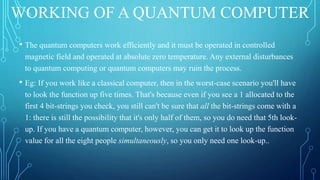 WORKING OF A QUANTUM COMPUTER
• The quantum computers work efficiently and it must be operated in controlled
magnetic field and operated at absolute zero temperature. Any external disturbances
to quantum computing or quantum computers may ruin the process.
• Eg: If you work like a classical computer, then in the worst-case scenario you'll have
to look the function up five times. That's because even if you see a 1 allocated to the
first 4 bit-strings you check, you still can't be sure that all the bit-strings come with a
1: there is still the possibility that it's only half of them, so you do need that 5th look-
up. If you have a quantum computer, however, you can get it to look up the function
value for all the eight people simultaneously, so you only need one look-up..
 