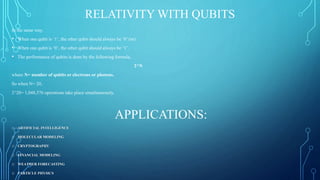 RELATIVITY WITH QUBITS
In the same way,
• When one qubit is ‘1’, the other qubit should always be ‘0’ (or)
• When one qubit is ‘0’, the other qubit should always be ‘1’.
• The performance of qubits is done by the following formula,
2^N
where N= number of qubits or electrons or photons.
So when N= 20,
2^20= 1,048,576 operations take place simultaneously.
APPLICATIONS:
o ARTIFICIAL INTELLIGENCE
o MOLECULAR MODELING
o CRYPTOGRAPHY
o FINANCIAL MODELING
o WEATHER FORECASTING
o PARTICLE PHYSICS
 