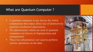 What are Quantum Computer ?
 A quantum computer is any device for which
computation that makes direct use of distinctively
quantum mechanical phenomena.
 The phenomena's which are used in quantum
computers are known as Superposition and
entanglement.
 These two phenomena’s are used to perform
various operations on the data.
 