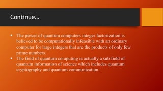 Continue…
 The power of quantum computers integer factorization is
believed to be computationally infeasible with an ordinary
computer for large integers that are the products of only few
prime numbers.
 The field of quantum computing is actually a sub field of
quantum information of science which includes quantum
cryptography and quantum communication.
 
