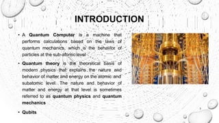 INTRODUCTION
• A Quantum Computer is a machine that
performs calculations based on the laws of
quantum mechanics, which is the behavior of
particles at the sub-atomic level
• Quantum theory is the theoretical basis of
modern physics that explains the nature and
behavior of matter and energy on the atomic and
subatomic level. The nature and behavior of
matter and energy at that level is sometimes
referred to as quantum physics and quantum
mechanics
• Qubits
3
 