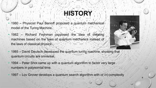 HISTORY
 1980 – Physicist Paul Benioff proposed a quantum mechanical
model of the Turing Machine.
 1982 – Richard Feynman proposed the idea of creating
machines based on the laws of quantum mechanics instead of
the laws of classical physics.
 1985 – David Deutsch developed the quantum turing machine, showing that
quantum circuits are universal.
 1994 – Peter Shor came up with a quantum algorithm to factor very large
numbers in polynomial time.
 1997 – Lov Grover develops a quantum search algorithm with o(√n) complexity
4
 