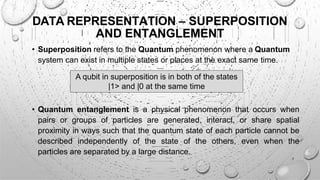 • Superposition refers to the Quantum phenomenon where a Quantum
system can exist in multiple states or places at the exact same time.
DATA REPRESENTATION – SUPERPOSITION
AND ENTANGLEMENT
A qubit in superposition is in both of the states
|1> and |0 at the same time
• Quantum entanglement is a physical phenomenon that occurs when
pairs or groups of particles are generated, interact, or share spatial
proximity in ways such that the quantum state of each particle cannot be
described independently of the state of the others, even when the
particles are separated by a large distance.
7
 