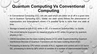 Quantum Computing Vs Conventional
Computing
• In Conventional Computing (CC), bits are used which are either on or off in a given time
but in Quantum Computing (QC), Qubits are used which follows the phenomenon of
superposition and entanglement where it is possible to be in more than one state at
time.
• Storage is based on bits in CC while in QC, it is based on Quantum Bits, i.e. Qubits.
• The circuit behavior is govern by classical physics in CC while it is govern by quantum
physics in QC.
• CMOS transistors are the basic building blocks of CC while Superconducting Quantum
Interference Devices of Quantum Transistors are the basic building block ofQC.
• Processing is done by CPU which consists of ALU, registers and control unit in CC but in
QC, processing is done by QPU which is consists of a number of interconnected Qubits.
8
 