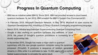 Progress In Quantum Computing
supremacy with the new google quantum computer using the sycamore
processor (53-qubit). It produces a sequence of random generated
streams in 200s while it is estimated to take 10,000 years with a current
fastest supercomputer to simulate the same result.
• IBM has an initiative called IBM Q. Since 2016, IBM has provided access to cloud based
quantum hardware. In Jan 2019, IBM unveiled the IBM Q System One CommercialQC.
• In February 2019, Microsoft Quantum Network. In May 2019, Microsoft to open source its
Quantum Development Kit, including a Q Sharp Quantum Computing programming language.
• March 2018, Alibaba launched their Superconducting Quantum ComputingCloud.
• Google is also working on quantum hardware and software. In June
2019, the power of Google’s quantum processors is increasing at a
doubly exponential rate.
• In November 2019, Google has made a major claim in quantum
9
 