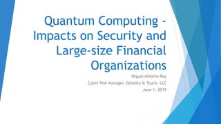 Quantum Computing -
Impacts on Security and
Large-size Financial
Organizations
Miguel Antonio Rey
Cyber Risk Manager, Deloitte & Touch, LLC
June 1, 2019
 
