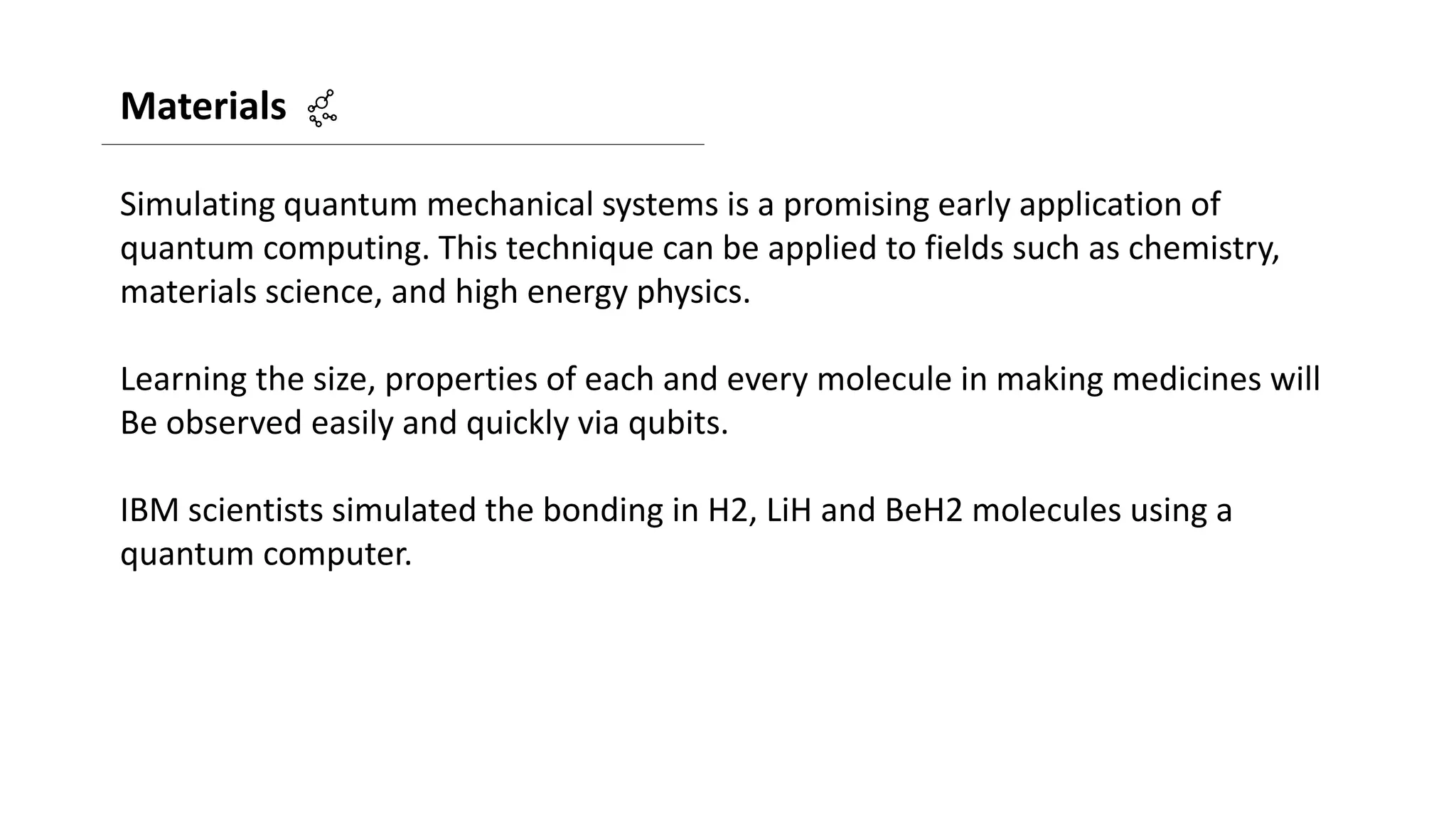 Materials
Simulating quantum mechanical systems is a promising early application of
quantum computing. This technique can be applied to fields such as chemistry,
materials science, and high energy physics.
Learning the size, properties of each and every molecule in making medicines will
Be observed easily and quickly via qubits.
IBM scientists simulated the bonding in H2, LiH and BeH2 molecules using a
quantum computer.
 