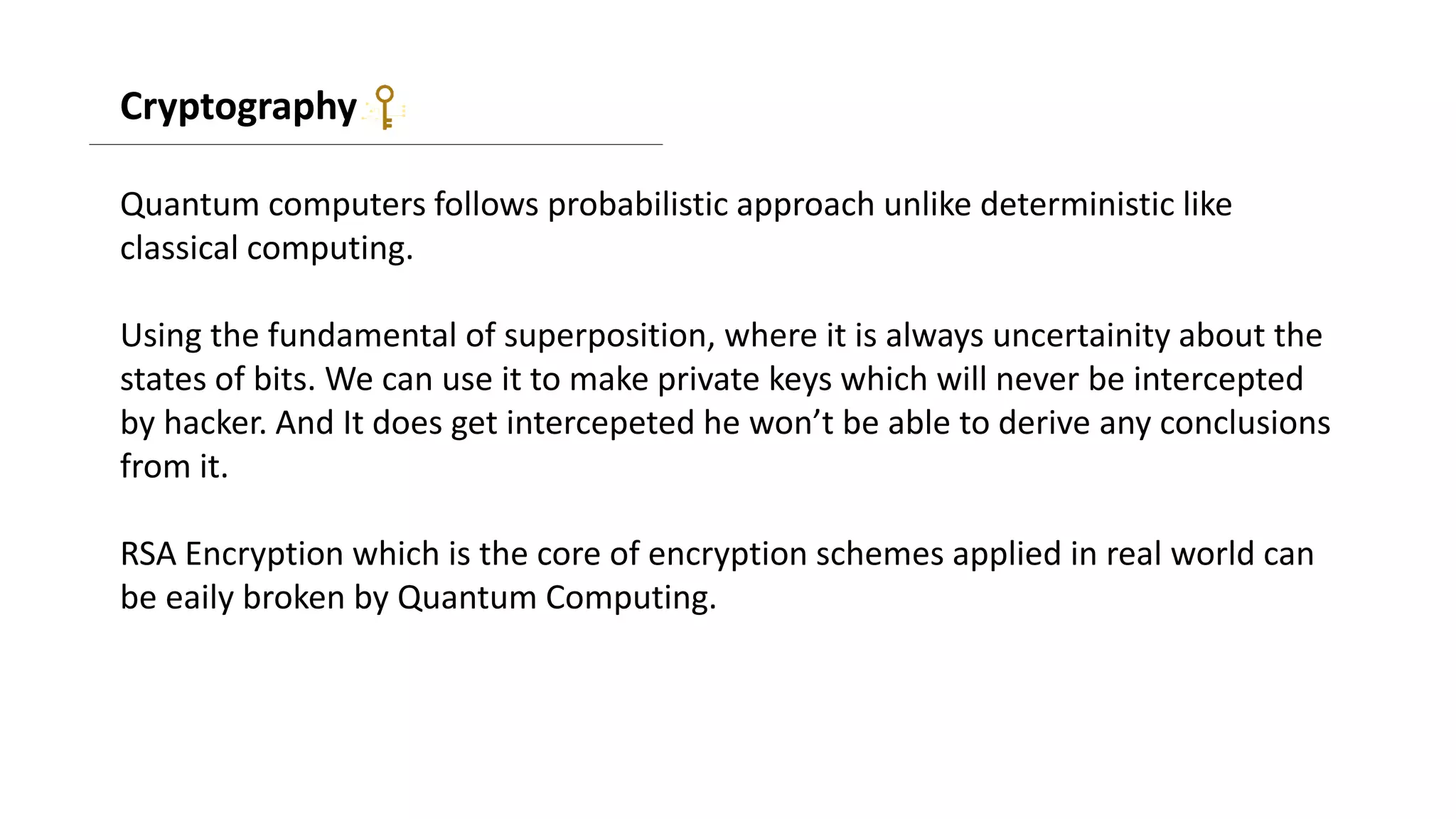 Cryptography
Quantum computers follows probabilistic approach unlike deterministic like
classical computing.
Using the fundamental of superposition, where it is always uncertainity about the
states of bits. We can use it to make private keys which will never be intercepted
by hacker. And It does get intercepeted he won’t be able to derive any conclusions
from it.
RSA Encryption which is the core of encryption schemes applied in real world can
be eaily broken by Quantum Computing.
 