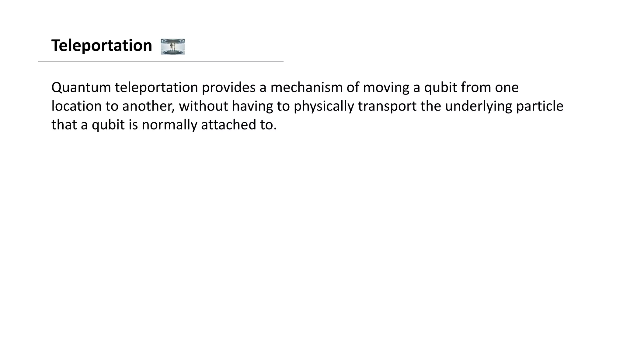 Teleportation
Quantum teleportation provides a mechanism of moving a qubit from one
location to another, without having to physically transport the underlying particle
that a qubit is normally attached to.
 