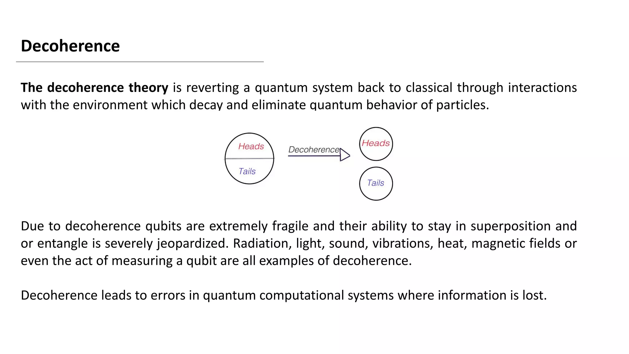 Decoherence
The decoherence theory is reverting a quantum system back to classical through interactions
with the environment which decay and eliminate quantum behavior of particles.
Due to decoherence qubits are extremely fragile and their ability to stay in superposition and
or entangle is severely jeopardized. Radiation, light, sound, vibrations, heat, magnetic fields or
even the act of measuring a qubit are all examples of decoherence.
Decoherence leads to errors in quantum computational systems where information is lost.
 