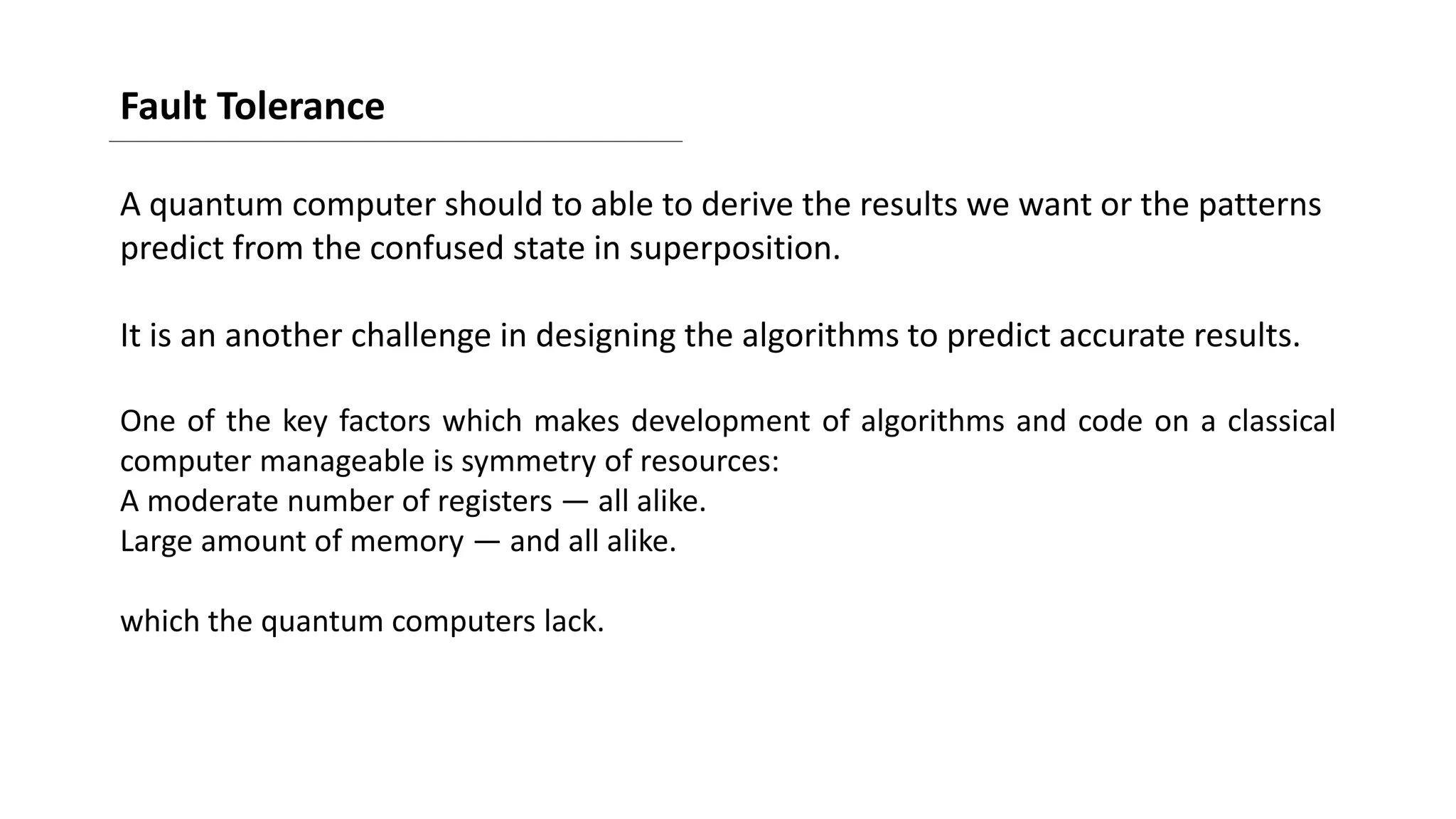 Fault Tolerance
A quantum computer should to able to derive the results we want or the patterns
predict from the confused state in superposition.
It is an another challenge in designing the algorithms to predict accurate results.
One of the key factors which makes development of algorithms and code on a classical
computer manageable is symmetry of resources:
A moderate number of registers — all alike.
Large amount of memory — and all alike.
which the quantum computers lack.
 