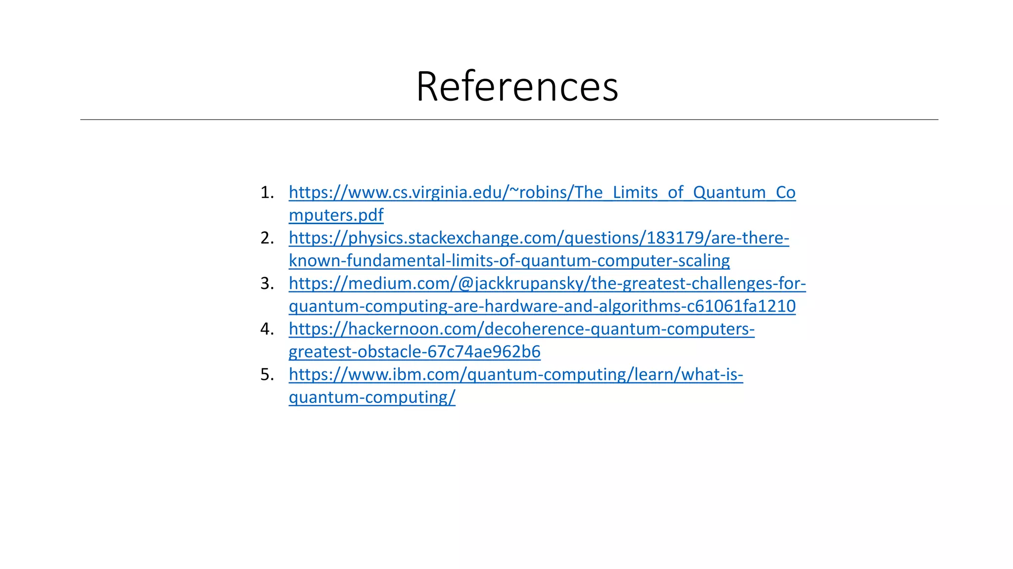 References
1. https://www.cs.virginia.edu/~robins/The_Limits_of_Quantum_Co
mputers.pdf
2. https://physics.stackexchange.com/questions/183179/are-there-
known-fundamental-limits-of-quantum-computer-scaling
3. https://medium.com/@jackkrupansky/the-greatest-challenges-for-
quantum-computing-are-hardware-and-algorithms-c61061fa1210
4. https://hackernoon.com/decoherence-quantum-computers-
greatest-obstacle-67c74ae962b6
5. https://www.ibm.com/quantum-computing/learn/what-is-
quantum-computing/
 
